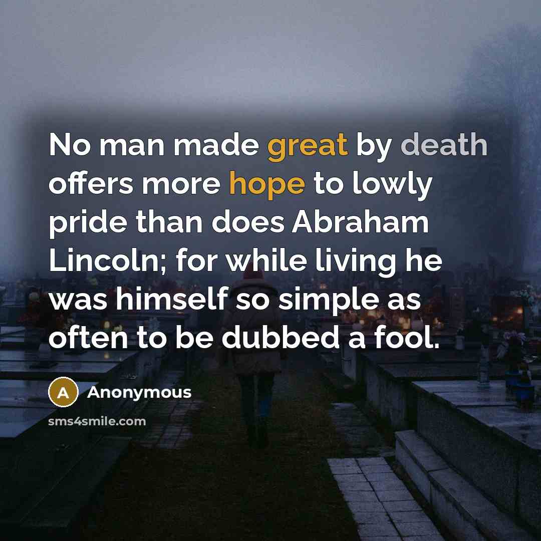 “No man made great by death offers more hope to lowly pride than does Abraham Lincoln; for while living he was himself so simple as often to be dubbed a fool.” quote by Anonymous