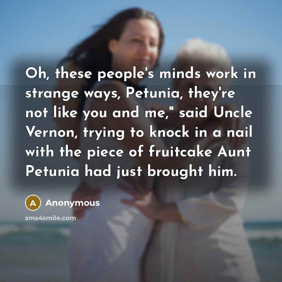 “Oh, these people's minds work in strange ways, Petunia, they're not like you and me," said Uncle Vernon, trying to knock in a nail with the piece of fruitcake Aunt Petunia had just brought him.” quote by Anonymous