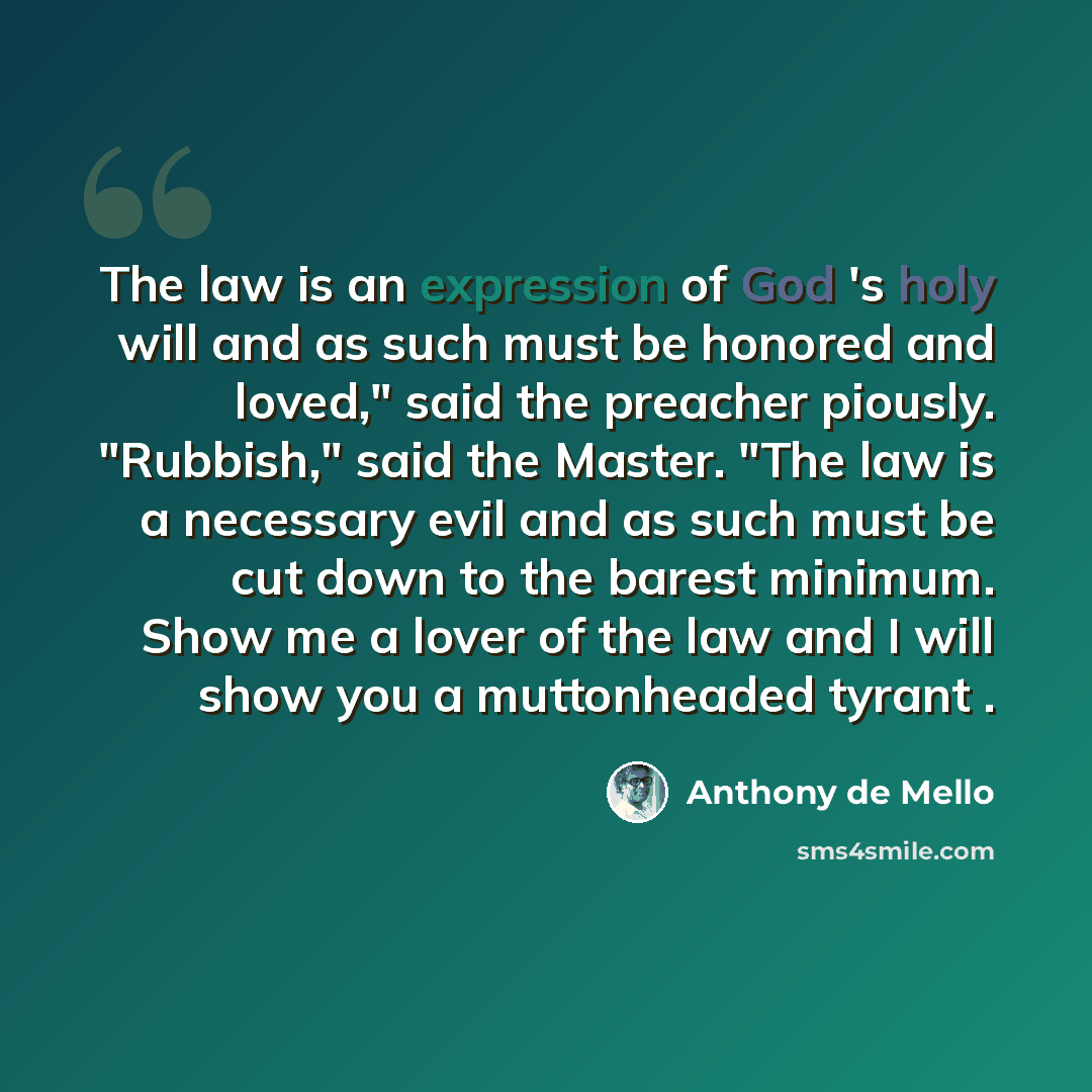 “The law is an expression of God 's holy will and as such must be honored and loved," said the preacher piously. "Rubbish," said the Master. "The law is a necessary evil and as such must be cut down to the barest minimum. Show me a lover of the law and I will show you a muttonheaded tyrant .” quote by Anthony de Mello