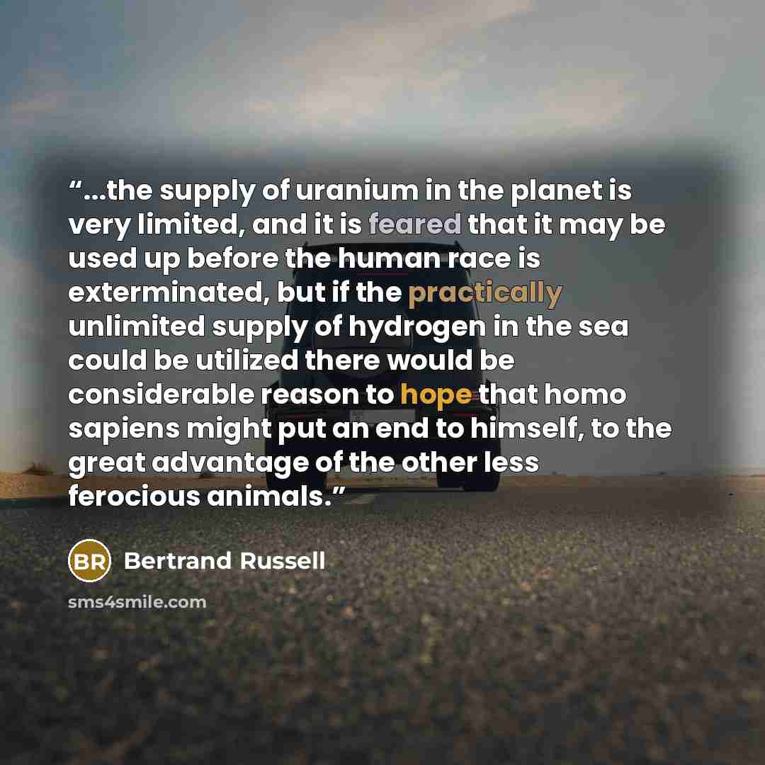 “...the supply of uranium in the planet is very limited, and it is feared that it may be used up before the human race is exterminated, but if the practically unlimited supply of hydrogen in the sea could be utilized there would be considerable reason to hope that homo sapiens might put an end to…” quote by Bertrand Russell