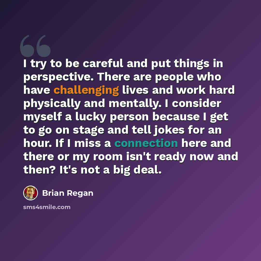 “I try to be careful and put things in perspective. There are people who have challenging lives and work hard physically and mentally. I consider myself a lucky person because I get to go on stage and tell jokes for an hour. If I miss a connection here and there or my room isn't ready now and then?…” quote by Brian Regan