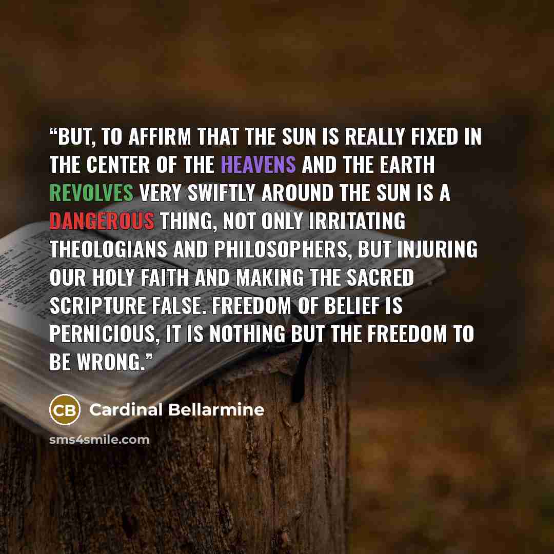 “But, to affirm that the Sun is really fixed in the center of the heavens and the Earth revolves very swiftly around the Sun is a dangerous thing, not only irritating theologians and philosophers, but injuring our holy faith and making the sacred scripture false. Freedom of belief is pernicious, It…” quote by Cardinal Bellarmine
