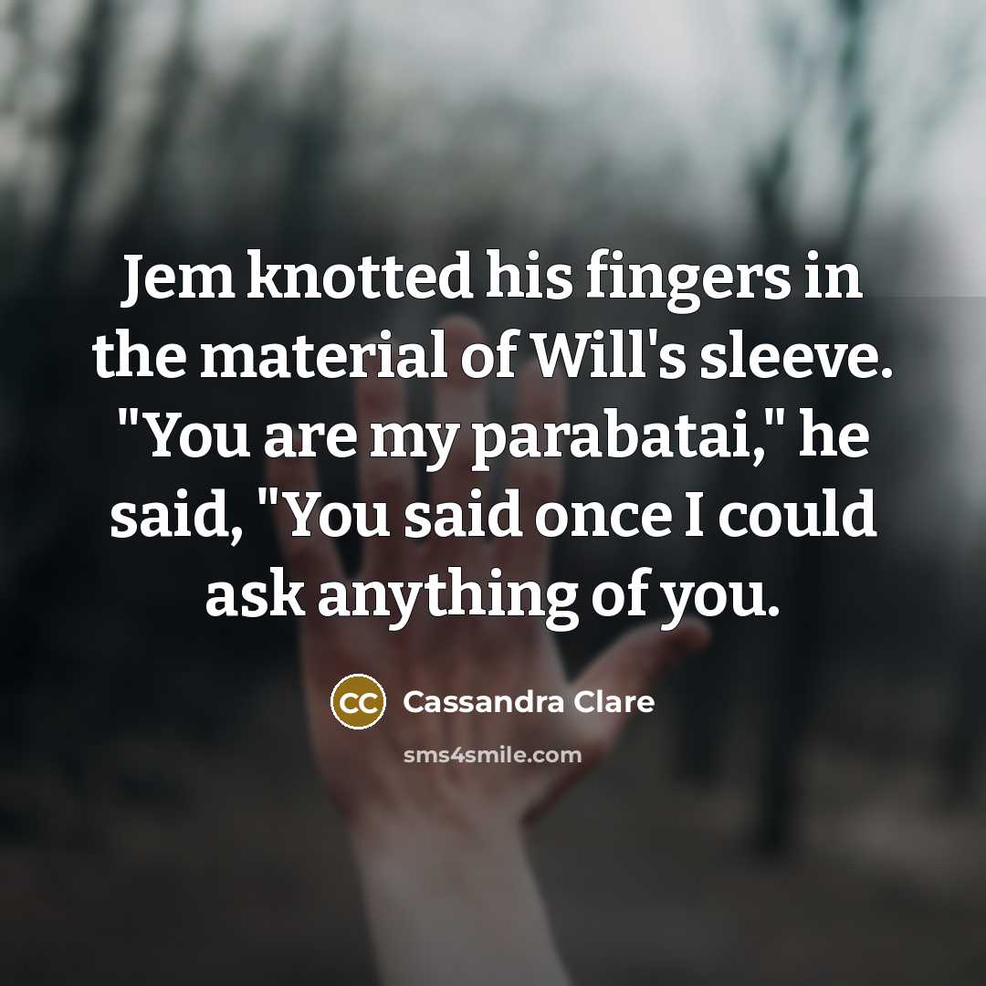 “Jem knotted his fingers in the material of Will's sleeve. "You are my parabatai," he said, "You said once I could ask anything of you.” quote by Cassandra Clare