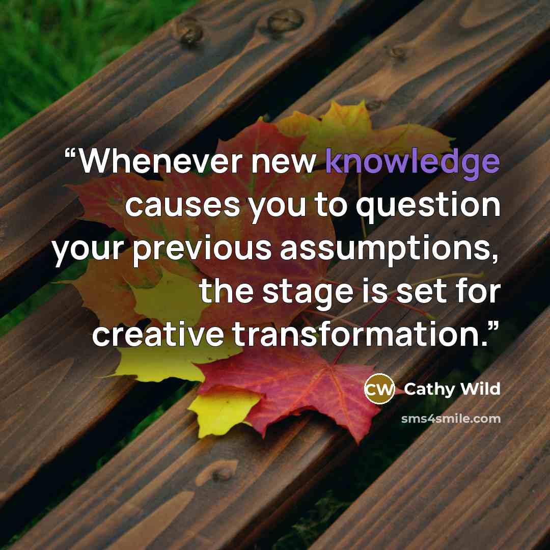 “Whenever new knowledge causes you to question your previous assumptions, the stage is set for creative transformation.” quote by Cathy Wild