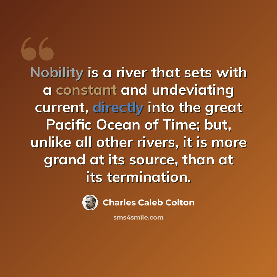 “Nobility is a river that sets with a constant and undeviating current, directly into the great Pacific Ocean of Time; but, unlike all other rivers, it is more grand at its source, than at its termination.” quote by Charles Caleb Colton