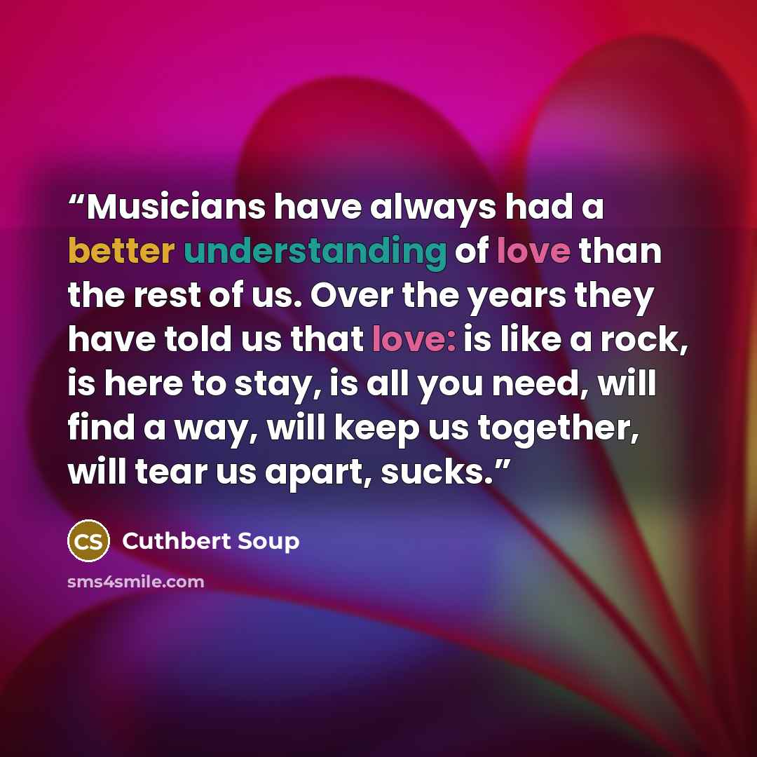 “Musicians have always had a better understanding of love than the rest of us. Over the years they have told us that love: is like a rock, is here to stay, is all you need, will find a way, will keep us together, will tear us apart, sucks.” quote by Cuthbert Soup
