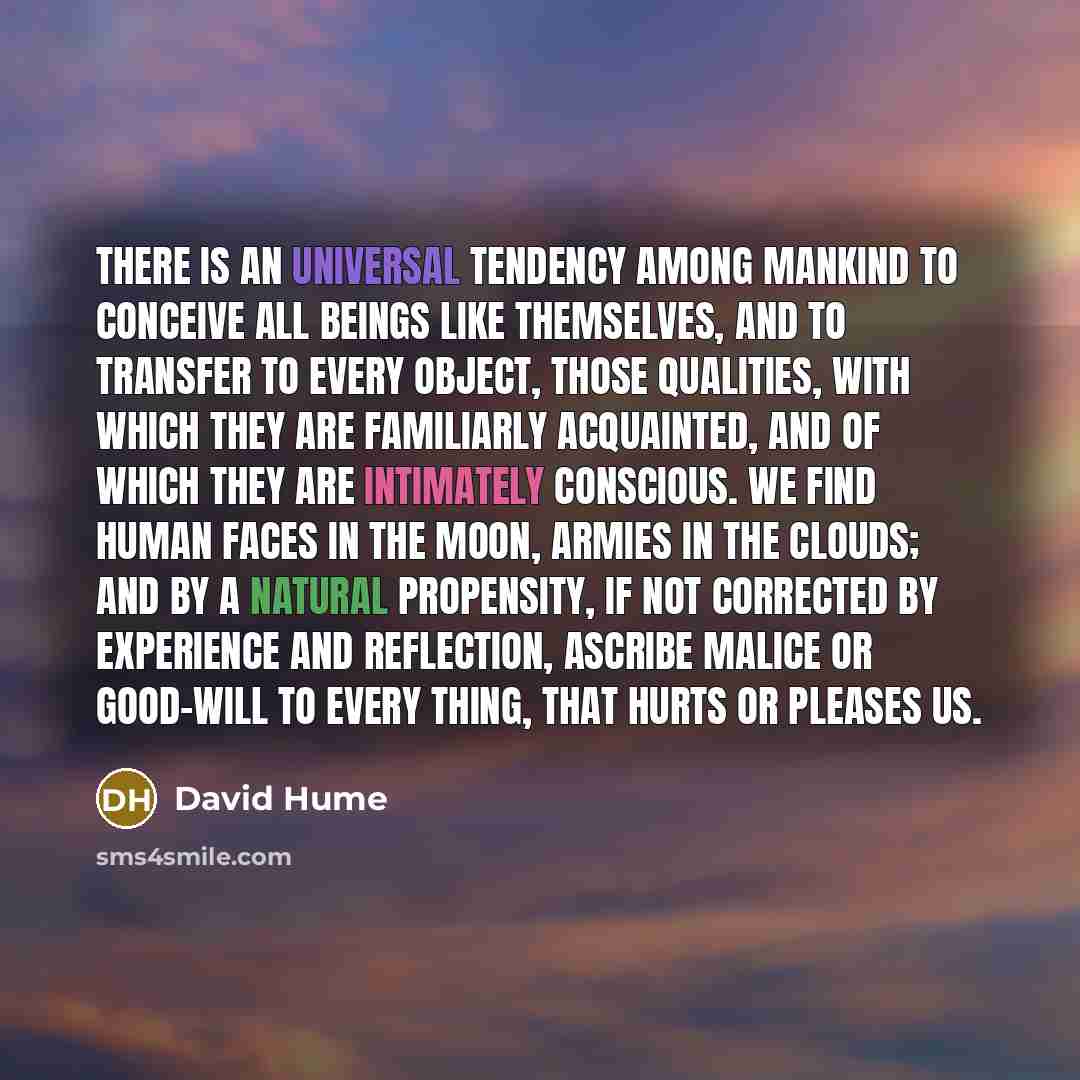 “There is an universal tendency among mankind to conceive all beings like themselves, and to transfer to every object, those qualities, with which they are familiarly acquainted, and of which they are intimately conscious. We find human faces in the moon, armies in the clouds; and by a natural…” quote by David Hume