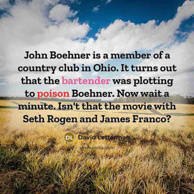 “John Boehner is a member of a country club in Ohio. It turns out that the bartender was plotting to poison Boehner. Now wait a minute. Isn't that the movie with Seth Rogen and James Franco?” quote by David Letterman