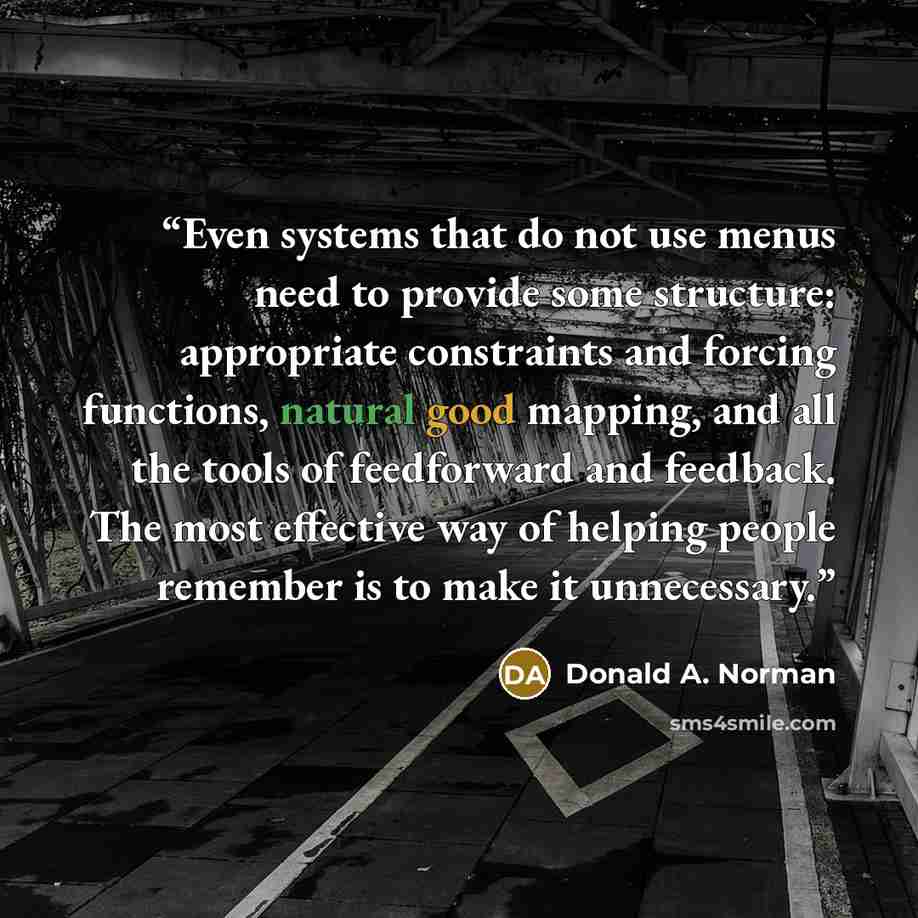 “Even systems that do not use menus need to provide some structure: appropriate constraints and forcing functions, natural good mapping, and all the tools of feedforward and feedback. The most effective way of helping people remember is to make it unnecessary.” quote by Donald A. Norman