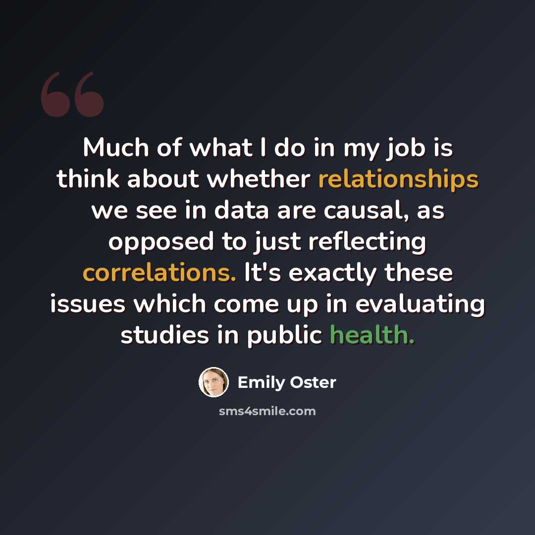 “Much of what I do in my job is think about whether relationships we see in data are causal, as opposed to just reflecting correlations. It's exactly these issues which come up in evaluating studies in public health.” quote by Emily Oster