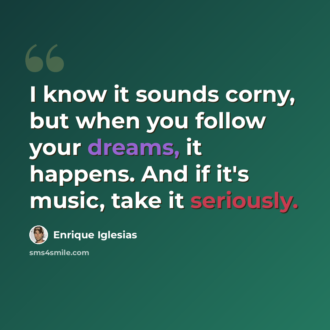 “I know it sounds corny, but when you follow your dreams, it happens. And if it's music, take it seriously.” quote by Enrique Iglesias