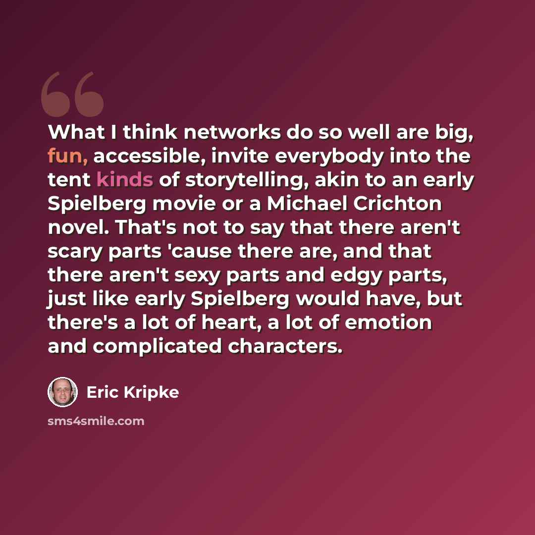 “What I think networks do so well are big, fun, accessible, invite everybody into the tent kinds of storytelling, akin to an early Spielberg movie or a Michael Crichton novel. That's not to say that there aren't scary parts 'cause there are, and that there aren't sexy parts and edgy parts, just…” quote by Eric Kripke