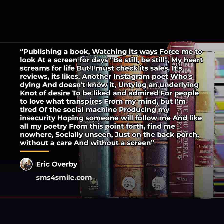 “Publishing a book, Watching its ways Force me to look At a screen for days "Be still, be still", My heart screams for life But I must check its sales, It's reviews, its likes. Another Instagram poet Who's dying And doesn't know it, Untying an underlying Knot of desire To be liked and admired For…” quote by Eric Overby