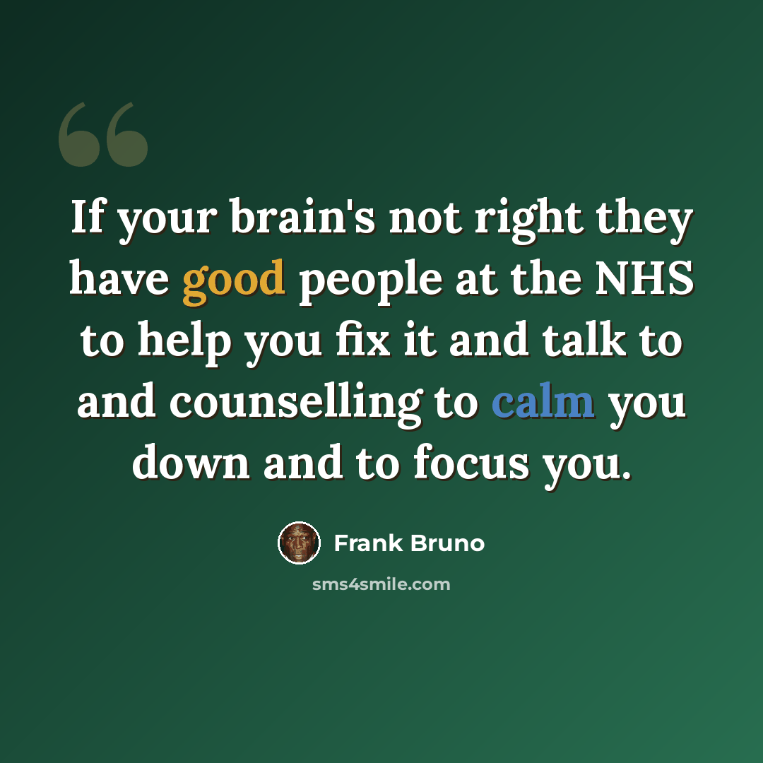 “If your brain's not right they have good people at the NHS to help you fix it and talk to and counselling to calm you down and to focus you.” quote by Frank Bruno