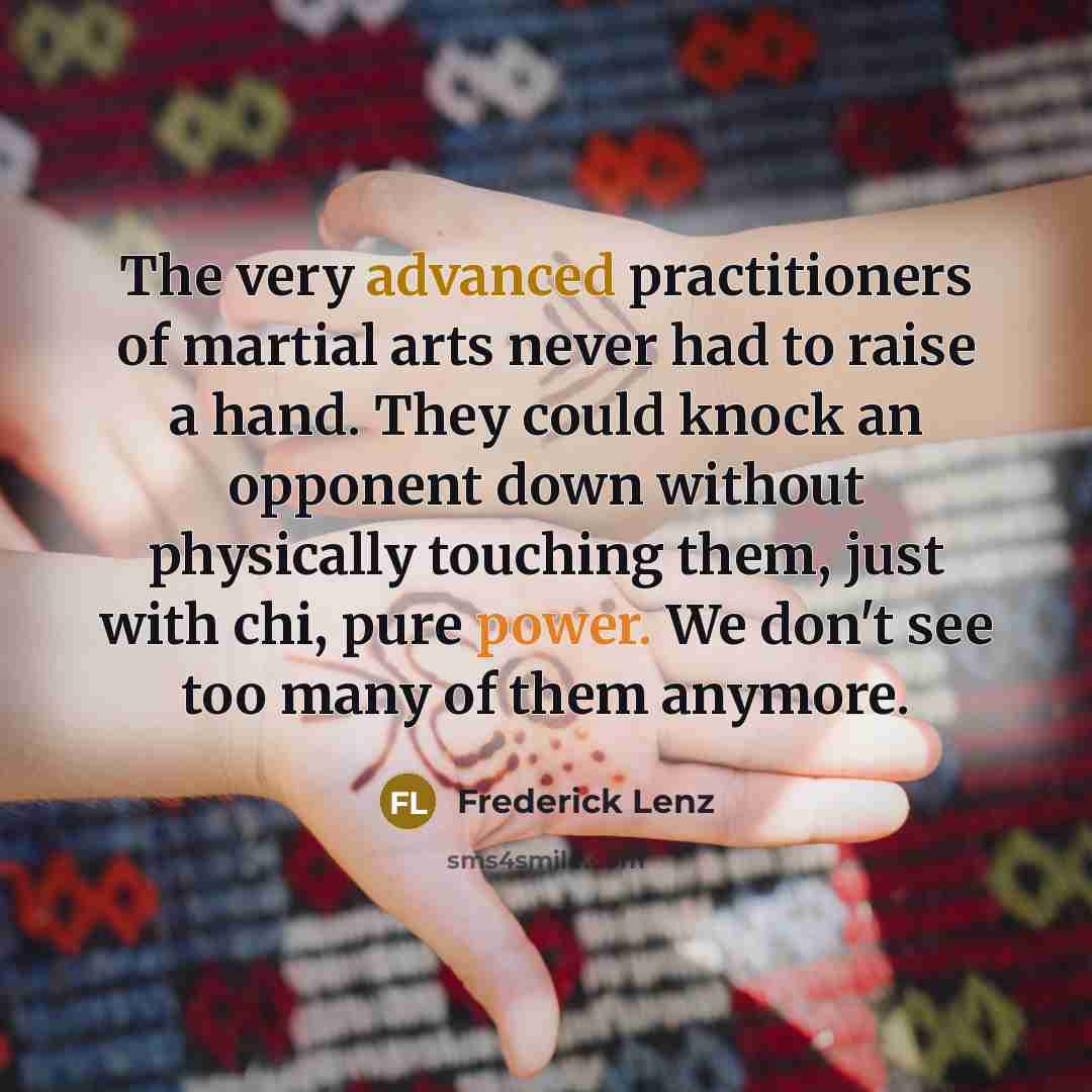 “The very advanced practitioners of martial arts never had to raise a hand. They could knock an opponent down without physically touching them, just with chi, pure power. We don't see too many of them anymore.” quote by Frederick Lenz