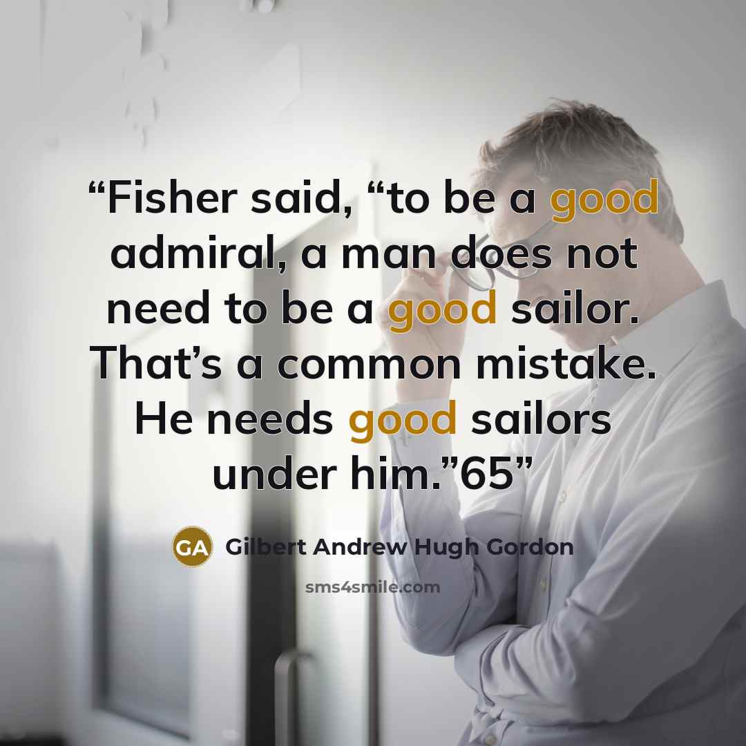 “Fisher said, “to be a good admiral, a man does not need to be a good sailor. That’s a common mistake. He needs good sailors under him.”65” quote by Gilbert Andrew Hugh Gordon