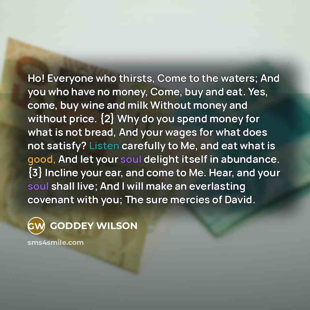 “Ho! Everyone who thirsts, Come to the waters; And you who have no money, Come, buy and eat. Yes, come, buy wine and milk Without money and without price. {2} Why do you spend money for what is not bread, And your wages for what does not satisfy? Listen carefully to Me, and eat what is good, And…” quote by GODDEY WILSON