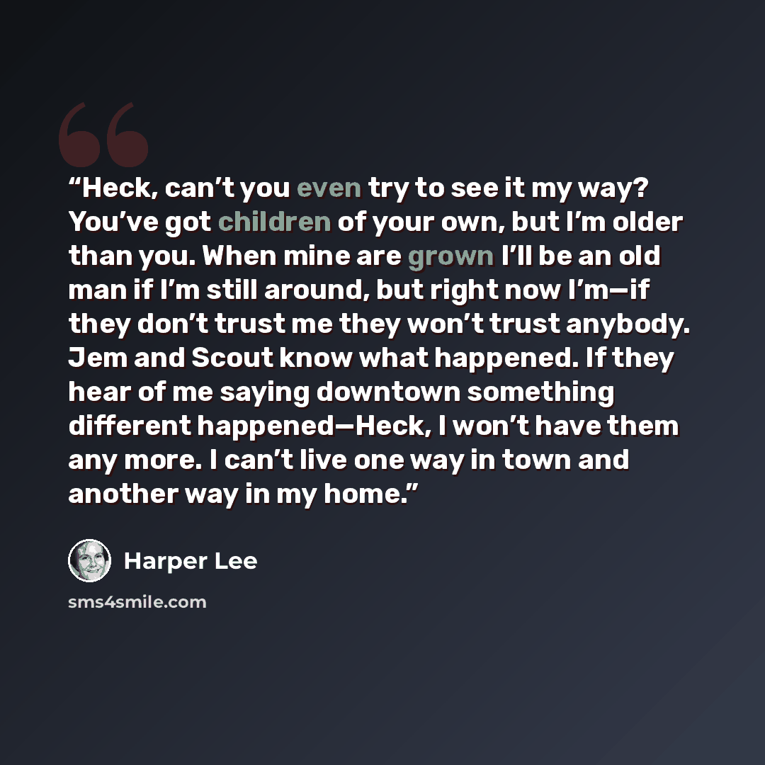 “Heck, can’t you even try to see it my way? You’ve got children of your own, but I’m older than you. When mine are grown I’ll be an old man if I’m still around, but right now I’m—if they don’t trust me they won’t trust anybody. Jem and Scout know what happened. If they hear of me saying downtown…” quote by Harper Lee