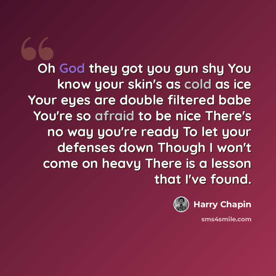 “Oh God they got you gun shy You know your skin's as cold as ice Your eyes are double filtered babe You're so afraid to be nice There's no way you're ready To let your defenses down Though I won't come on heavy There is a lesson that I've found.” quote by Harry Chapin
