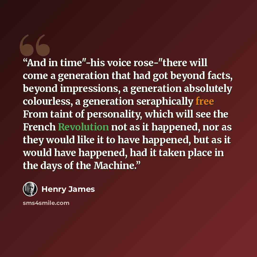 “And in time"-his voice rose-"there will come a generation that had got beyond facts, beyond impressions, a generation absolutely colourless, a generation seraphically free From taint of personality, which will see the French Revolution not as it happened, nor as they would like it to have…” quote by Henry James