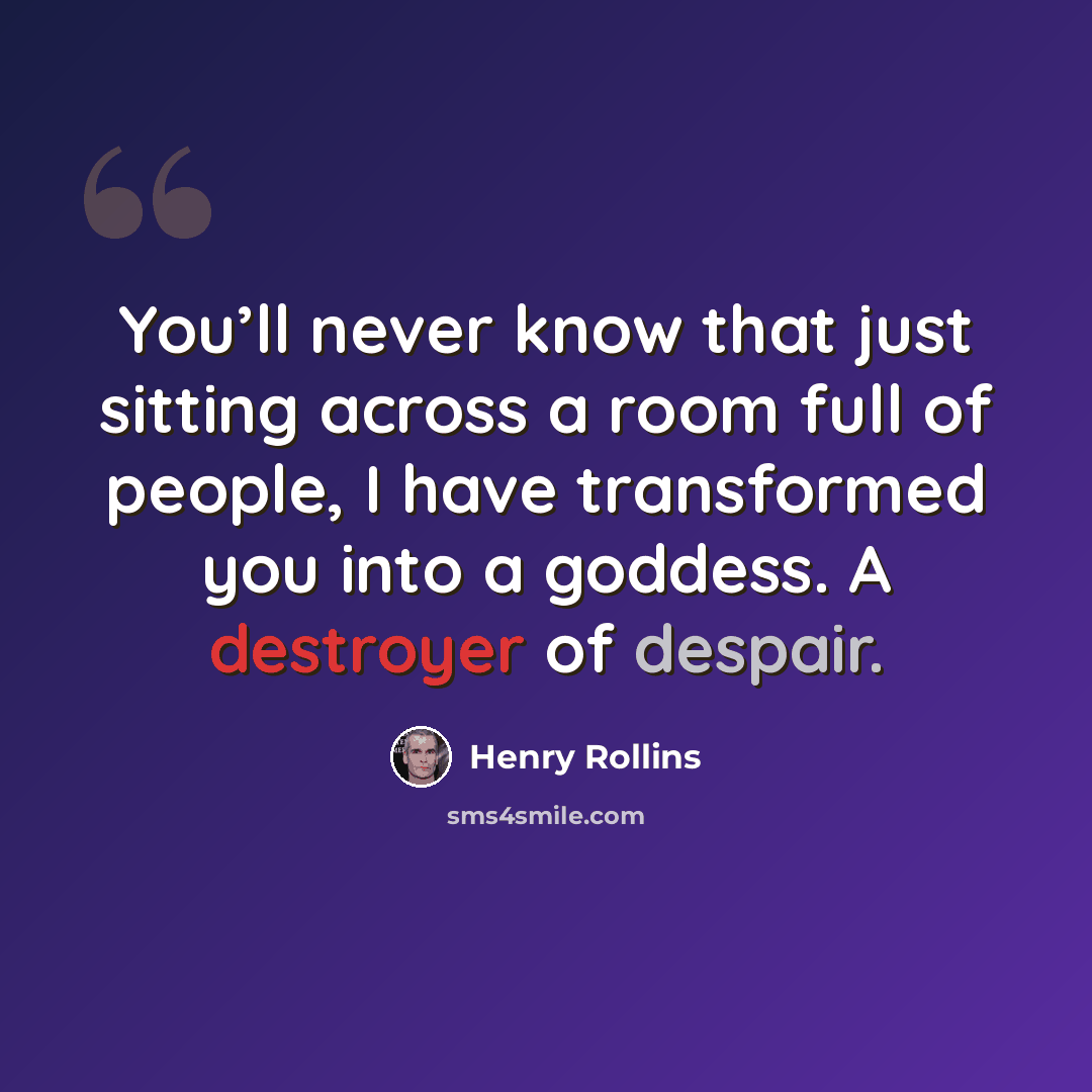 “You’ll never know that just sitting across a room full of people, I have transformed you into a goddess. A destroyer of despair.” quote by Henry Rollins