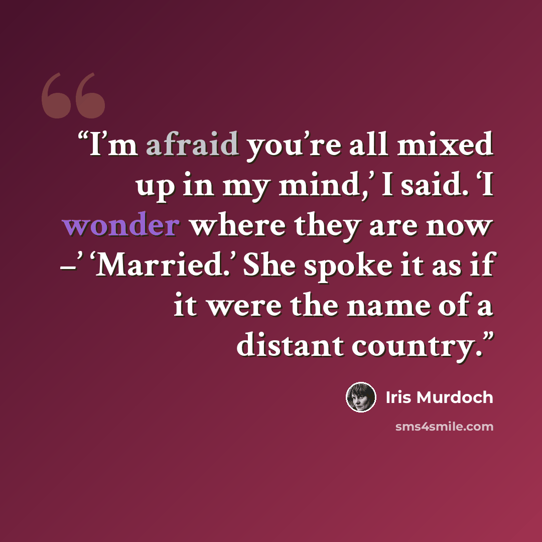 “I’m afraid you’re all mixed up in my mind,’ I said. ‘I wonder where they are now –’ ‘Married.’ She spoke it as if it were the name of a distant country.” quote by Iris Murdoch