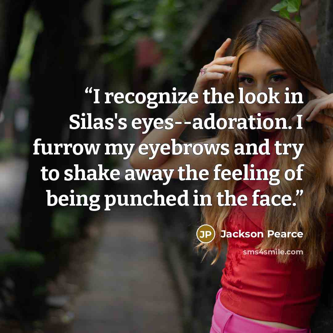 “I recognize the look in Silas's eyes--adoration. I furrow my eyebrows and try to shake away the feeling of being punched in the face.” quote by Jackson Pearce