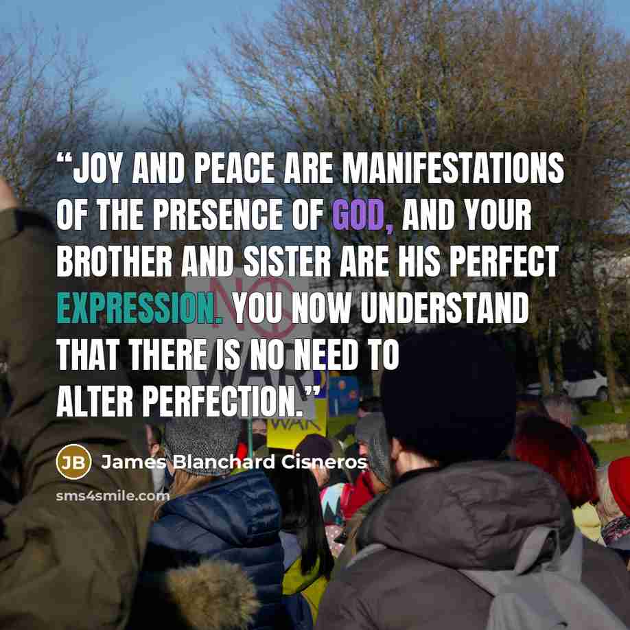 “Joy and peace are manifestations of the presence of God, and your brother and sister are His perfect expression. You now understand that there is no need to alter perfection.” quote by James Blanchard Cisneros
