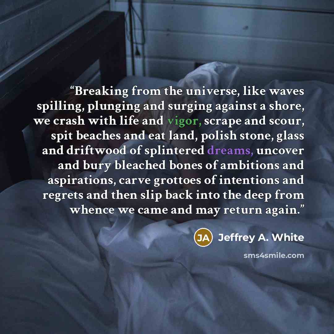 “Breaking from the universe, like waves spilling, plunging and surging against a shore, we crash with life and vigor, scrape and scour, spit beaches and eat land, polish stone, glass and driftwood of splintered dreams, uncover and bury bleached bones of ambitions and aspirations, carve grottoes of…” quote by Jeffrey A. White