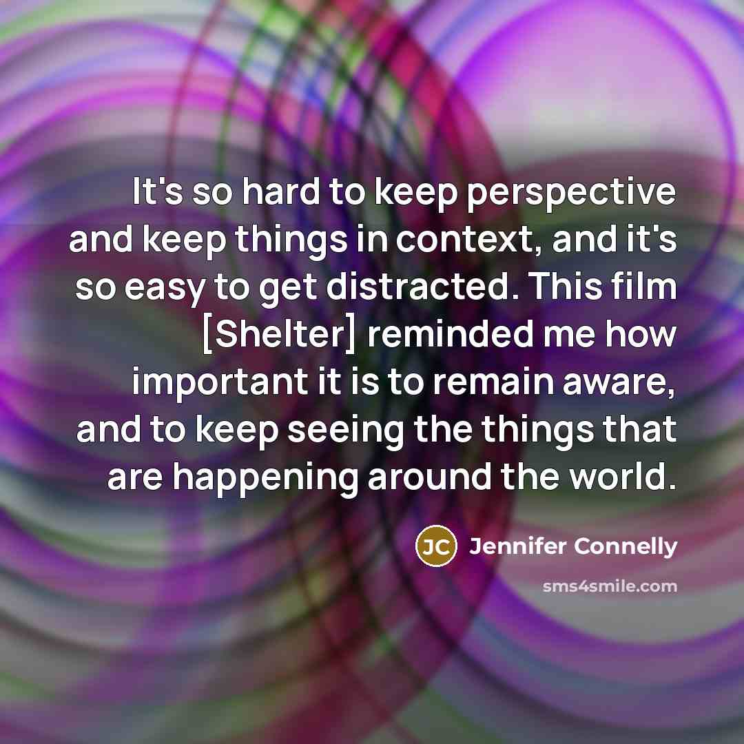 “It's so hard to keep perspective and keep things in context, and it's so easy to get distracted. This film [Shelter] reminded me how important it is to remain aware, and to keep seeing the things that are happening around the world.” quote by Jennifer Connelly