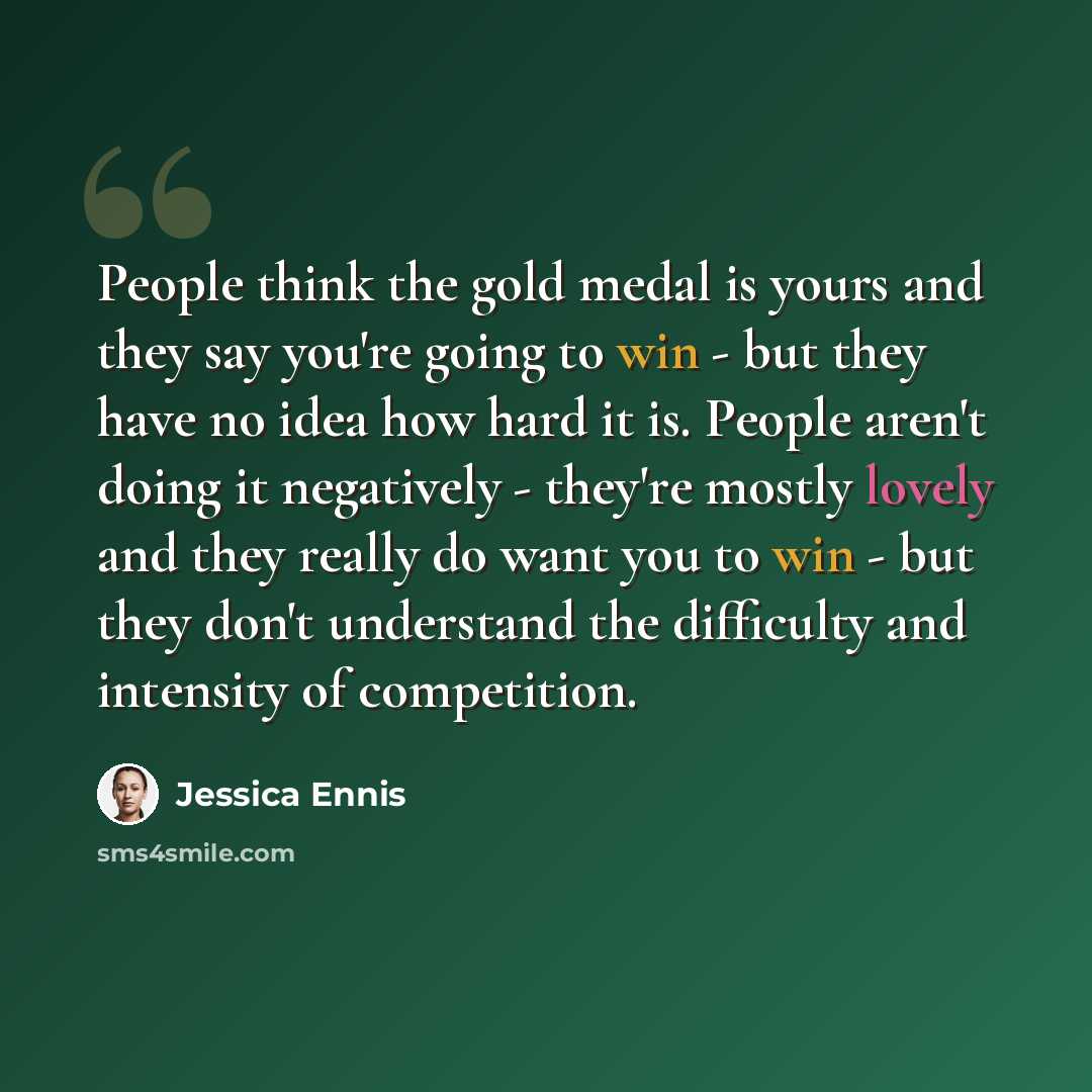 “People think the gold medal is yours and they say you're going to win - but they have no idea how hard it is. People aren't doing it negatively - they're mostly lovely and they really do want you to win - but they don't understand the difficulty and intensity of competition.” quote by Jessica Ennis