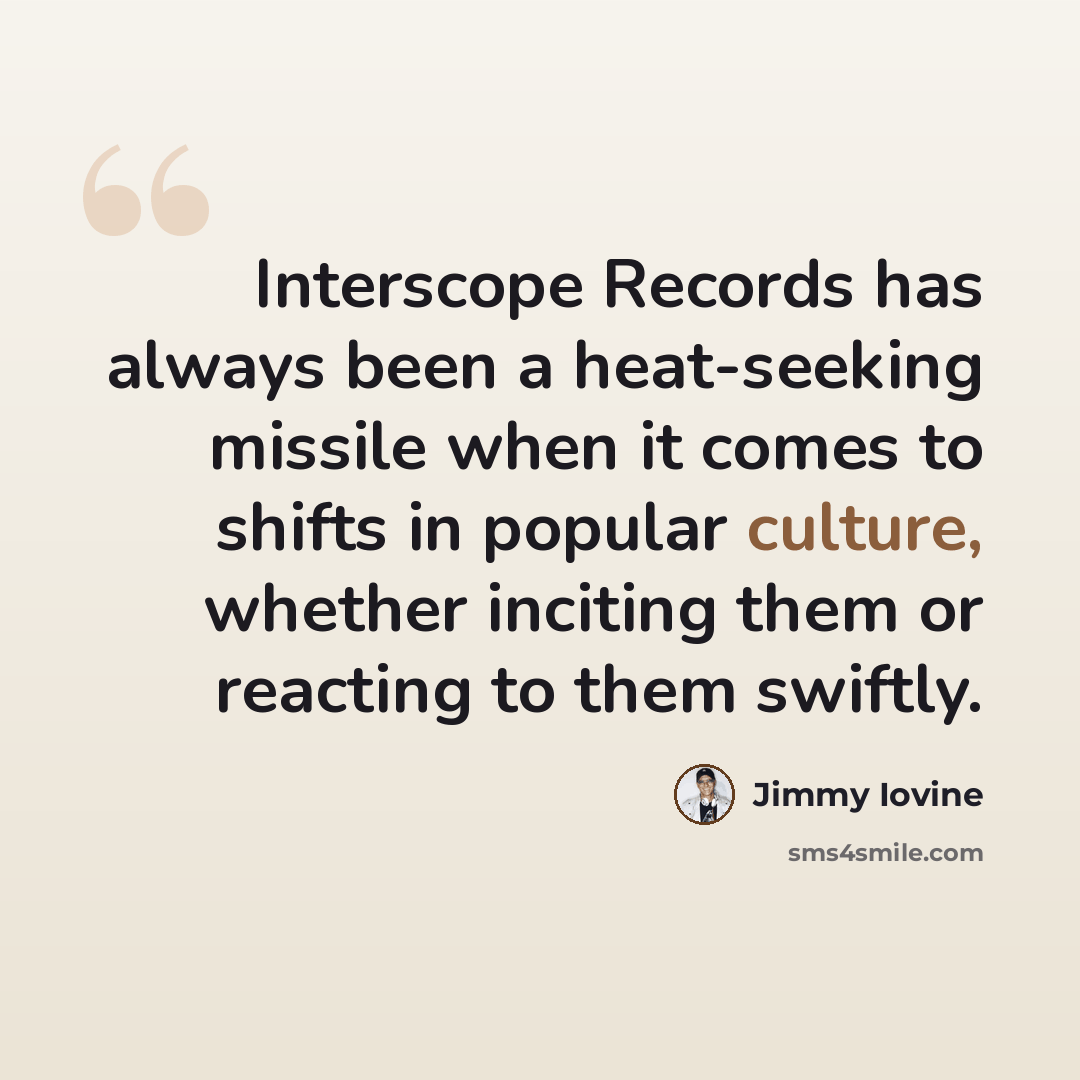 “Interscope Records has always been a heat-seeking missile when it comes to shifts in popular culture, whether inciting them or reacting to them swiftly.” quote by Jimmy Iovine