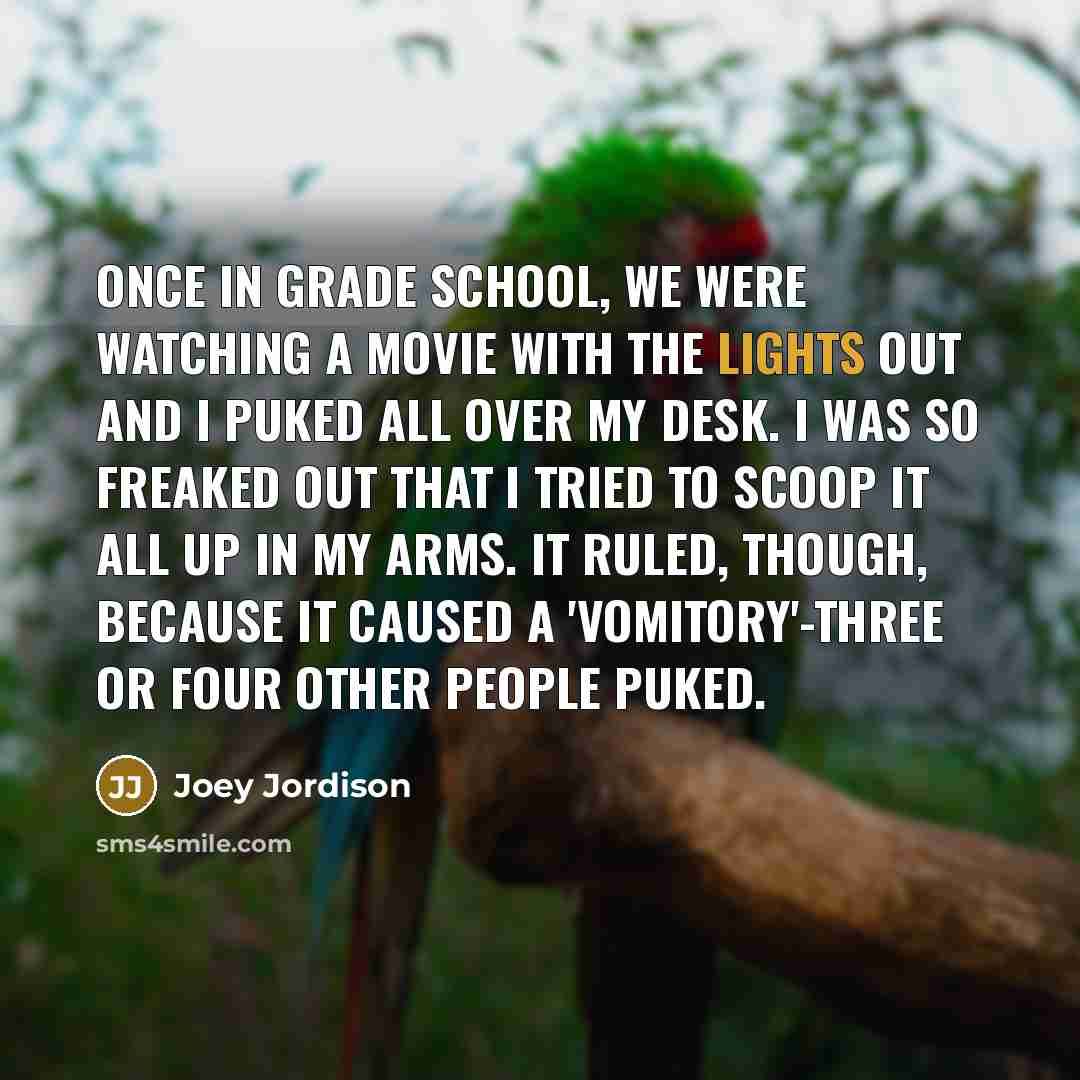“Once in grade school, we were watching a movie with the lights out and I puked all over my desk. I was so freaked out that I tried to scoop it all up in my arms. It ruled, though, because it caused a 'vomitory'-three or four other people puked.” quote by Joey Jordison
