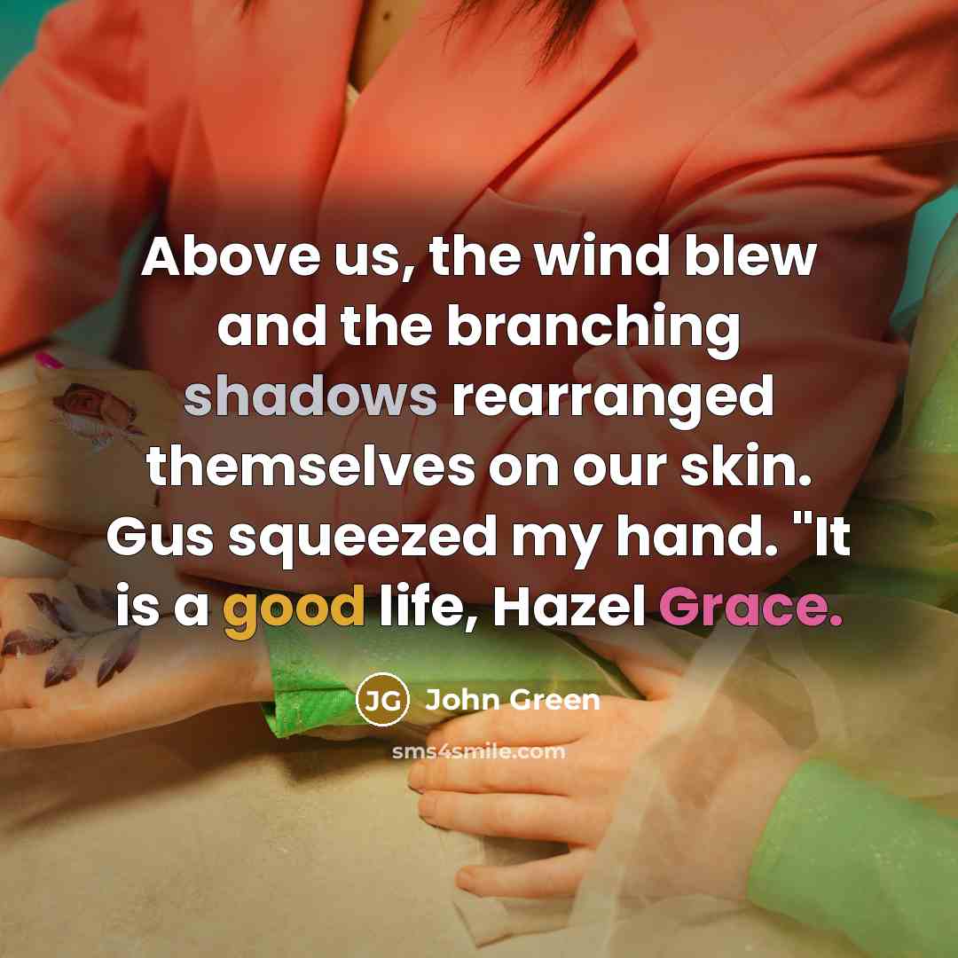“Above us, the wind blew and the branching shadows rearranged themselves on our skin. Gus squeezed my hand. "It is a good life, Hazel Grace.” quote by John Green