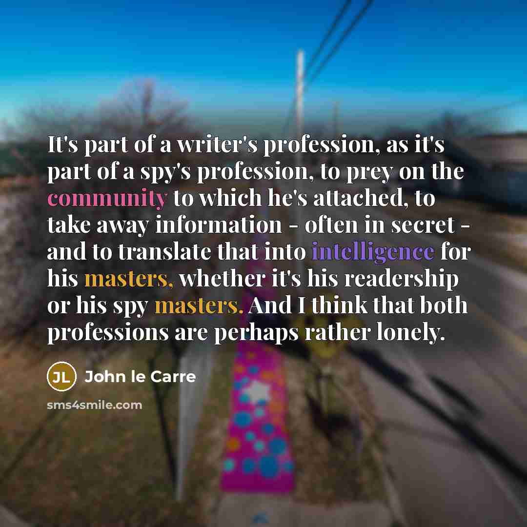 “It's part of a writer's profession, as it's part of a spy's profession, to prey on the community to which he's attached, to take away information - often in secret - and to translate that into intelligence for his masters, whether it's his readership or his spy masters. And I think that both…” quote by John le Carre