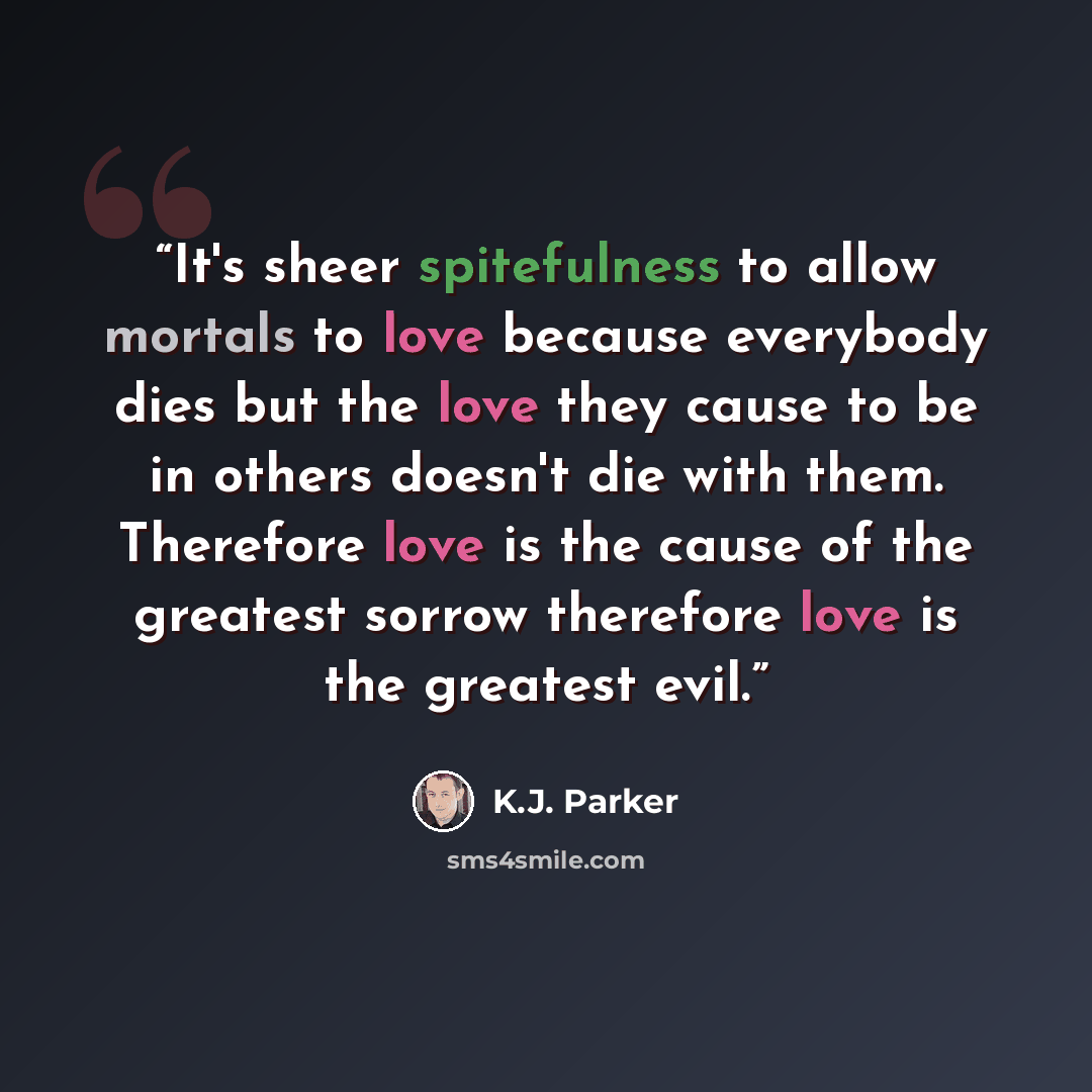 “It's sheer spitefulness to allow mortals to love because everybody dies but the love they cause to be in others doesn't die with them. Therefore love is the cause of the greatest sorrow therefore love is the greatest evil.” quote by K.J. Parker