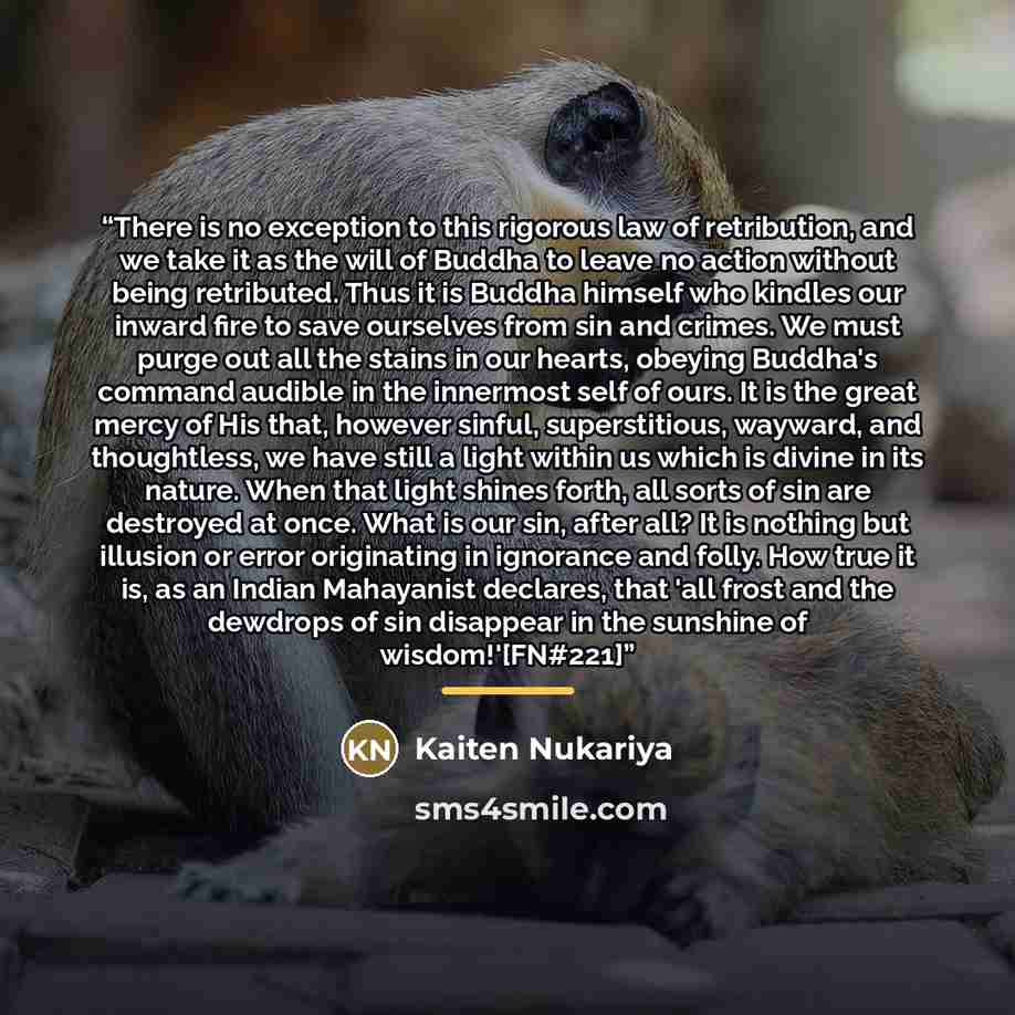“There is no exception to this rigorous law of retribution, and we take it as the will of Buddha to leave no action without being retributed. Thus it is Buddha himself who kindles our inward fire to save ourselves from sin and crimes. We must purge out all the stains in our hearts, obeying Buddha's…” quote by Kaiten Nukariya