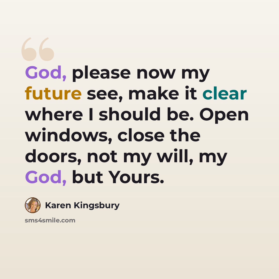 “God, please now my future see, make it clear where I should be. Open windows, close the doors, not my will, my God, but Yours.” quote by Karen Kingsbury