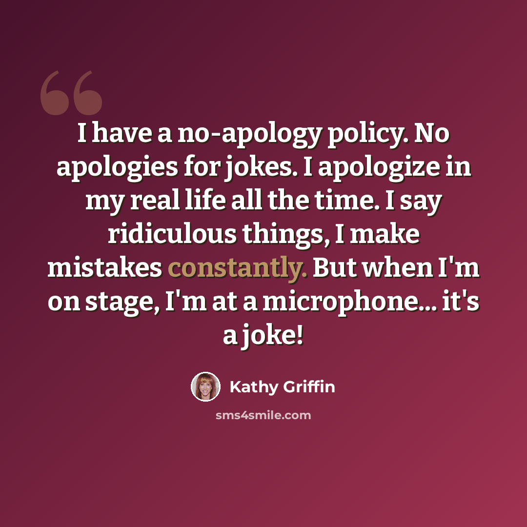 “I have a no-apology policy. No apologies for jokes. I apologize in my real life all the time. I say ridiculous things, I make mistakes constantly. But when I'm on stage, I'm at a microphone... it's a joke!” quote by Kathy Griffin