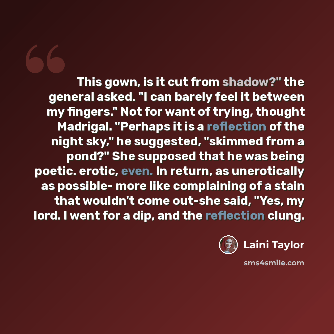 “This gown, is it cut from shadow?" the general asked. "I can barely feel it between my fingers." Not for want of trying, thought Madrigal. "Perhaps it is a reflection of the night sky," he suggested, "skimmed from a pond?" She supposed that he was being poetic. erotic, even. In return, as…” quote by Laini Taylor