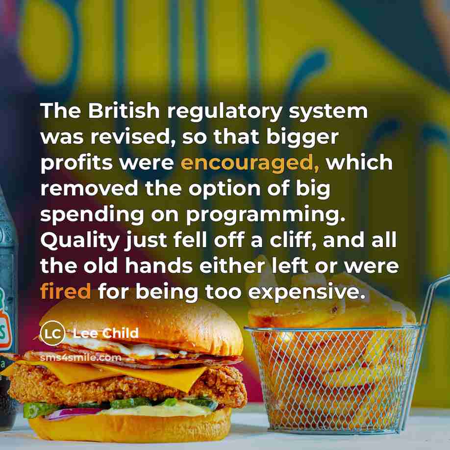 “The British regulatory system was revised, so that bigger profits were encouraged, which removed the option of big spending on programming. Quality just fell off a cliff, and all the old hands either left or were fired for being too expensive.” quote by Lee Child