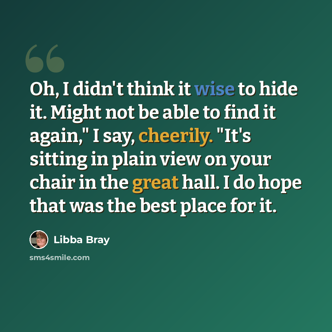 “Oh, I didn't think it wise to hide it. Might not be able to find it again," I say, cheerily. "It's sitting in plain view on your chair in the great hall. I do hope that was the best place for it.” quote by Libba Bray