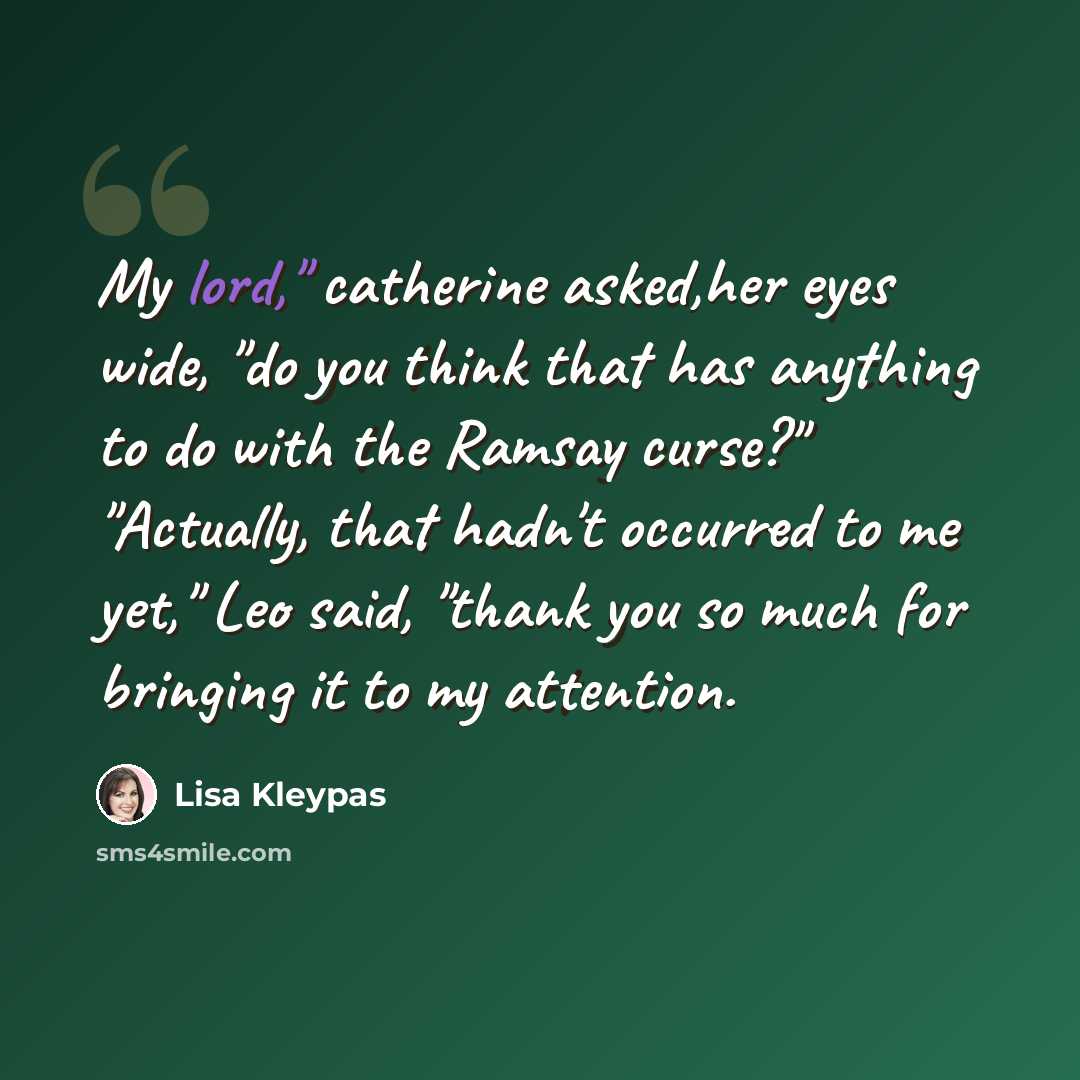 “My lord," catherine asked,her eyes wide, "do you think that has anything to do with the Ramsay curse?" "Actually, that hadn't occurred to me yet," Leo said, "thank you so much for bringing it to my attention.” quote by Lisa Kleypas