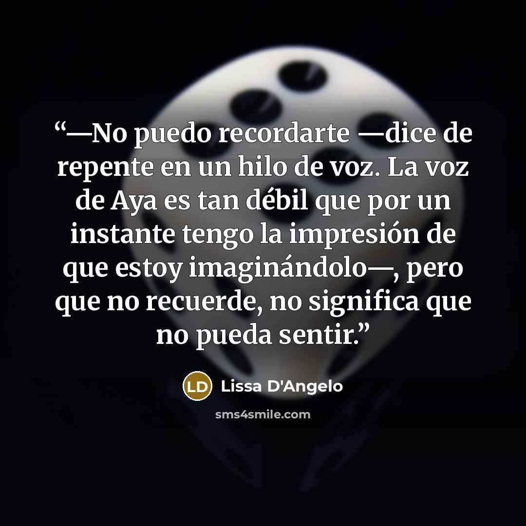 “—No puedo recordarte —dice de repente en un hilo de voz. La voz de Aya es tan débil que por un instante tengo la impresión de que estoy imaginándolo—, pero que no recuerde, no significa que no pueda sentir.” quote by Lissa D'Angelo
