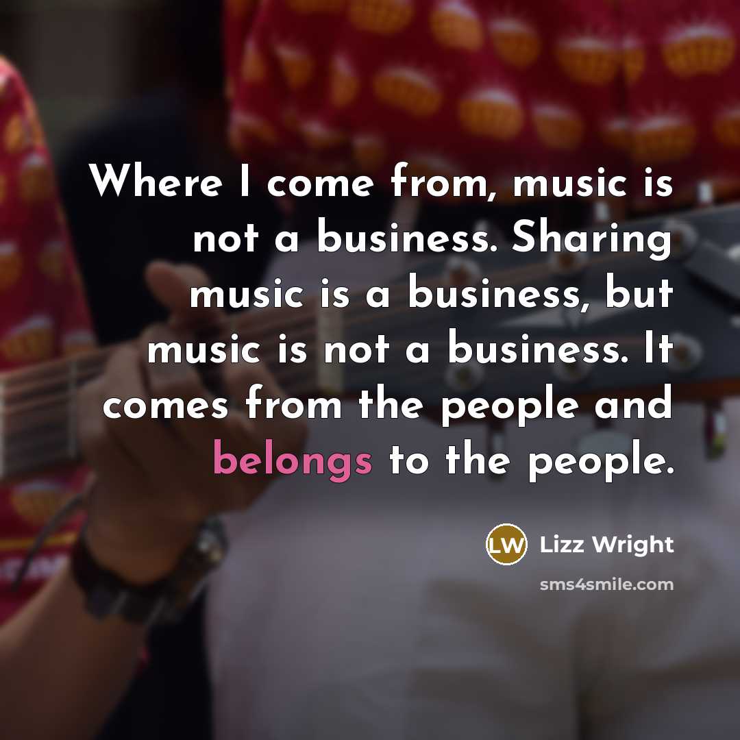 “Where I come from, music is not a business. Sharing music is a business, but music is not a business. It comes from the people and belongs to the people.” quote by Lizz Wright