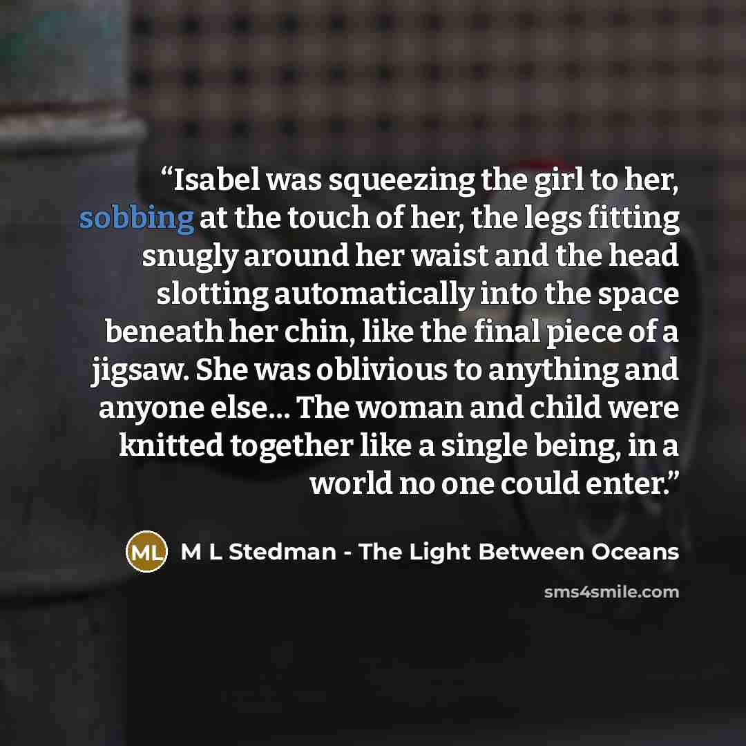 “Isabel was squeezing the girl to her, sobbing at the touch of her, the legs fitting snugly around her waist and the head slotting automatically into the space beneath her chin, like the final piece of a jigsaw. She was oblivious to anything and anyone else… The woman and child were knitted…” quote by M L Stedman - The Light Between Oceans