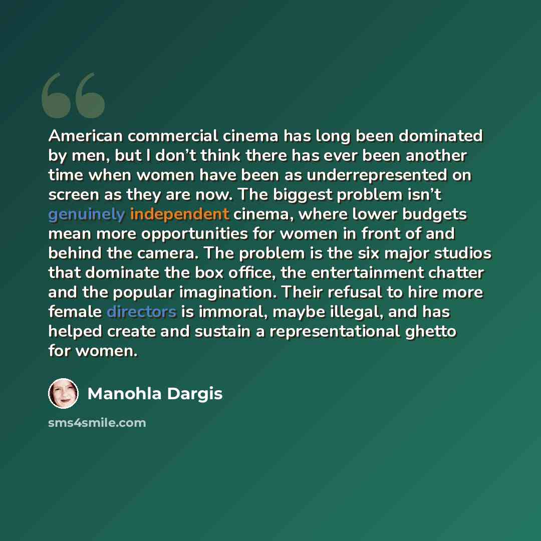 “American commercial cinema has long been dominated by men, but I don’t think there has ever been another time when women have been as underrepresented on screen as they are now. The biggest problem isn’t genuinely independent cinema, where lower budgets mean more opportunities for women in front…” quote by Manohla Dargis