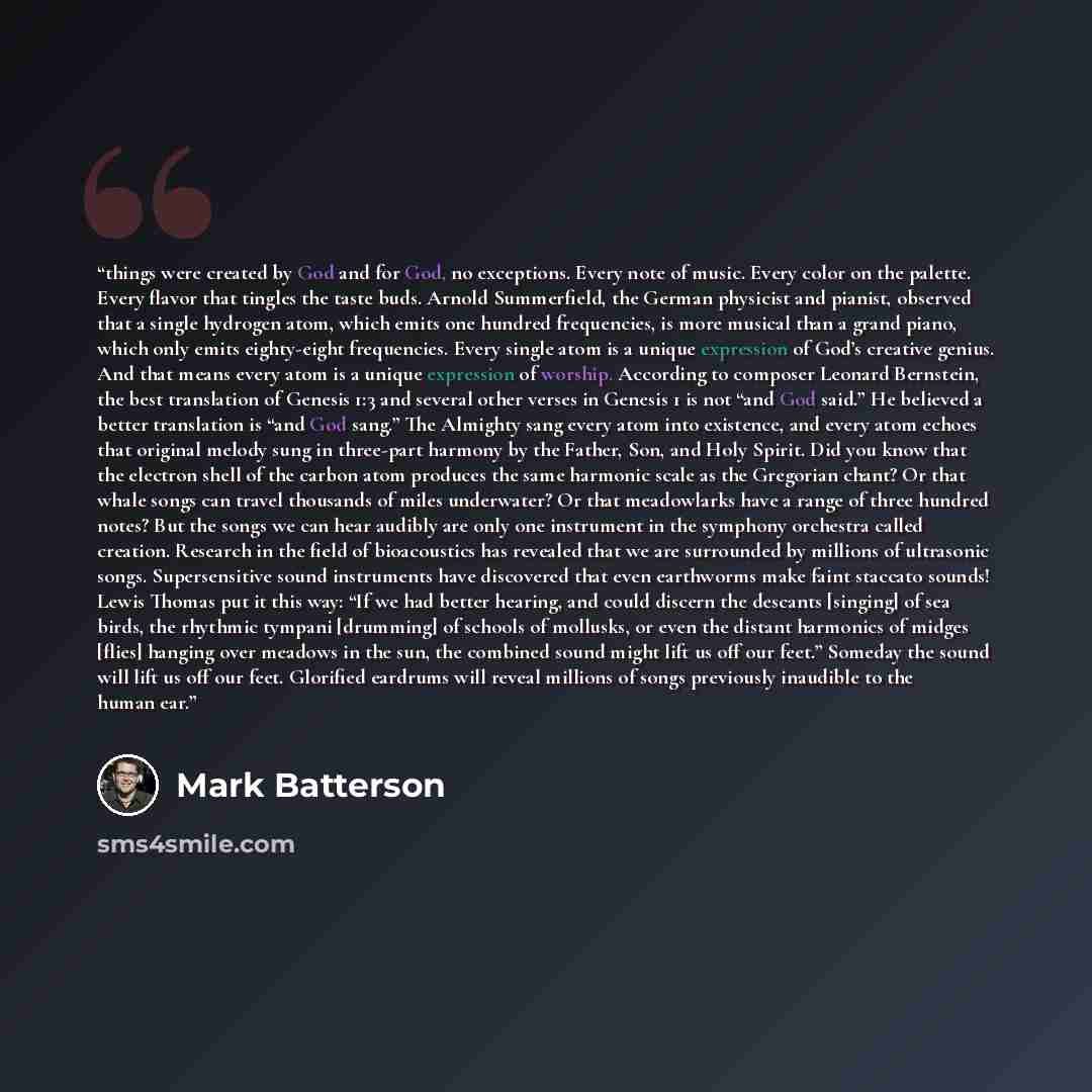“things were created by God and for God, no exceptions. Every note of music. Every color on the palette. Every flavor that tingles the taste buds. Arnold Summerfield, the German physicist and pianist, observed that a single hydrogen atom, which emits one hundred frequencies, is more musical than a…” quote by Mark Batterson