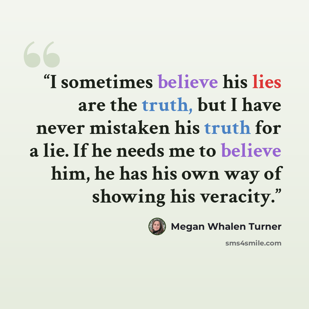 “I sometimes believe his lies are the truth, but I have never mistaken his truth for a lie. If he needs me to believe him, he has his own way of showing his veracity.” quote by Megan Whalen Turner