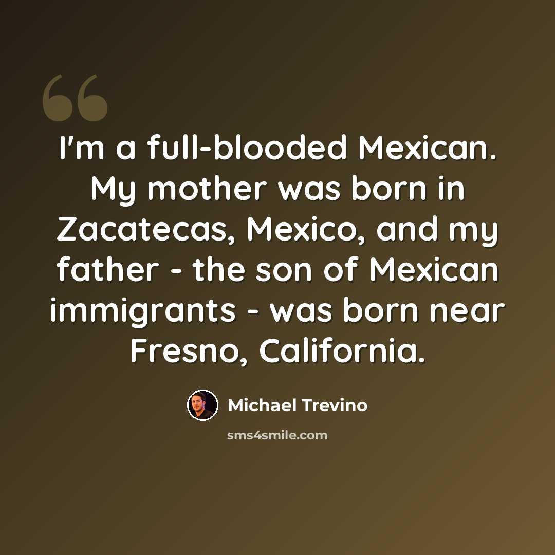 “I'm a full-blooded Mexican. My mother was born in Zacatecas, Mexico, and my father - the son of Mexican immigrants - was born near Fresno, California.” quote by Michael Trevino